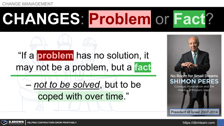 Change Management: Problem or Fact? Quote: If a problem has no solution, it may not be a problem but a fact not to be solved, but to be coped with over time. Book: No Room For Small Dreams by Simon Peres.